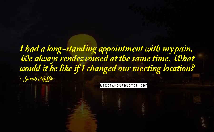 Sarah Noffke Quotes: I had a long-standing appointment with my pain. We always rendezvoused at the same time. What would it be like if I changed our meeting location?