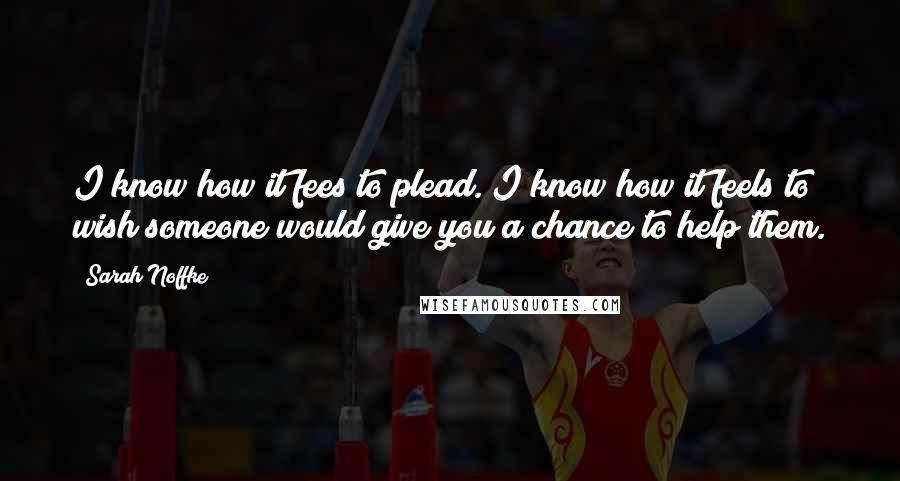 Sarah Noffke Quotes: I know how it fees to plead. I know how it feels to wish someone would give you a chance to help them.