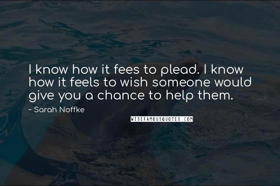 Sarah Noffke Quotes: I know how it fees to plead. I know how it feels to wish someone would give you a chance to help them.