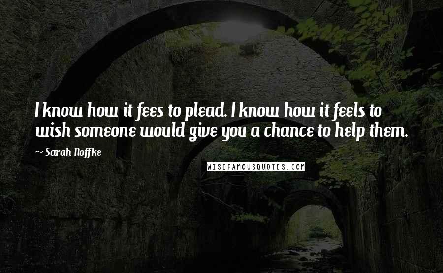 Sarah Noffke Quotes: I know how it fees to plead. I know how it feels to wish someone would give you a chance to help them.