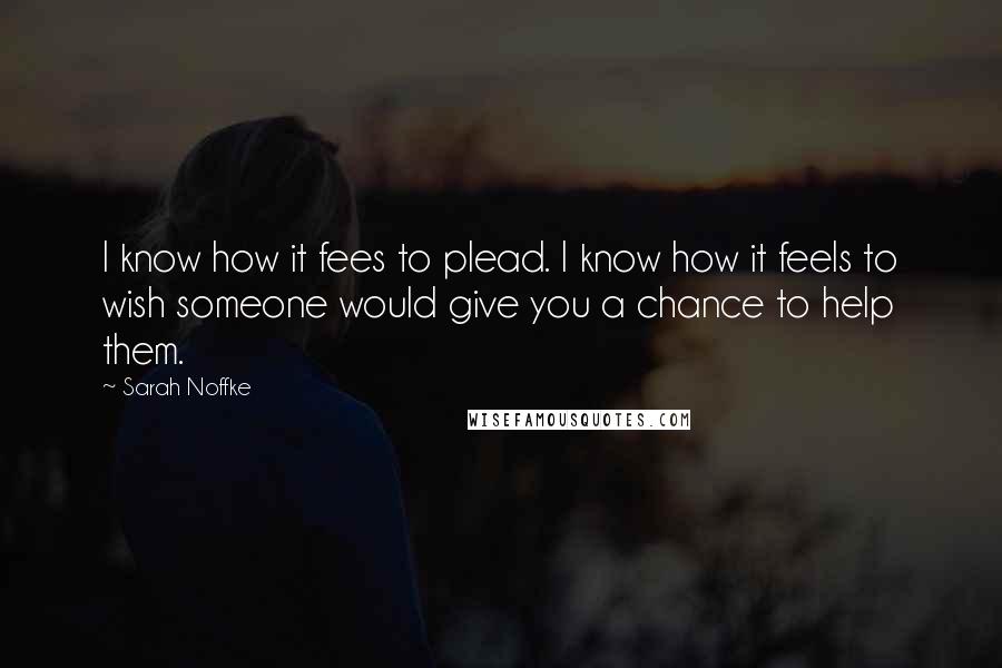 Sarah Noffke Quotes: I know how it fees to plead. I know how it feels to wish someone would give you a chance to help them.