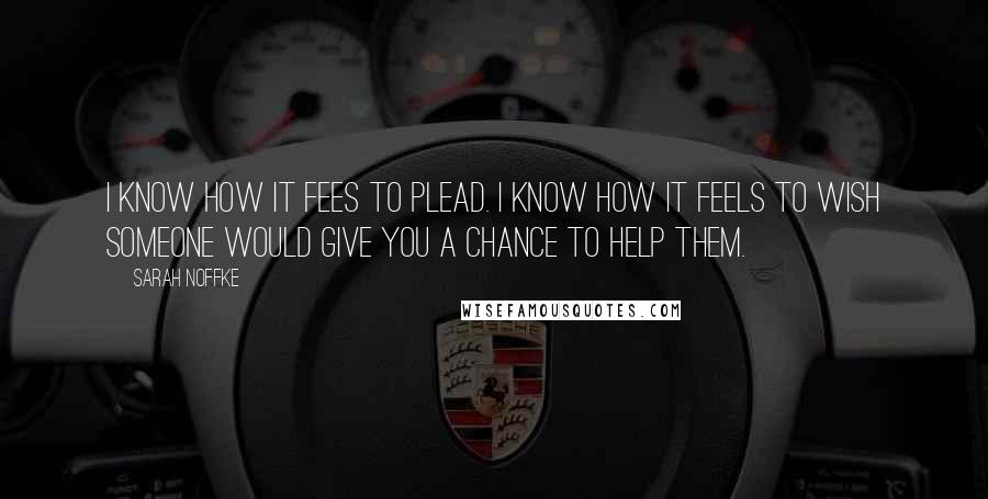 Sarah Noffke Quotes: I know how it fees to plead. I know how it feels to wish someone would give you a chance to help them.