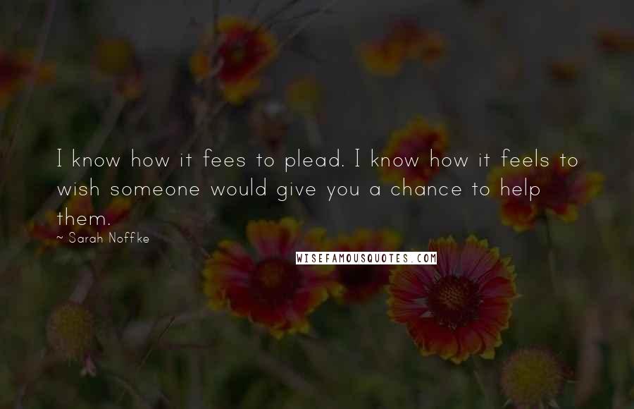 Sarah Noffke Quotes: I know how it fees to plead. I know how it feels to wish someone would give you a chance to help them.