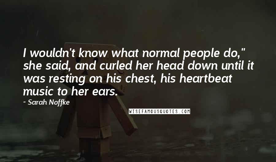 Sarah Noffke Quotes: I wouldn't know what normal people do," she said, and curled her head down until it was resting on his chest, his heartbeat music to her ears.