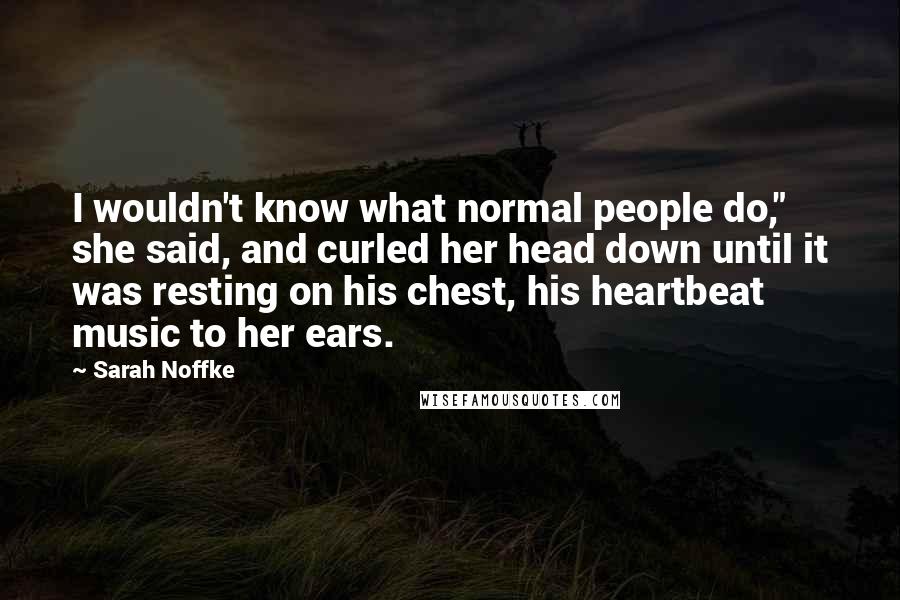 Sarah Noffke Quotes: I wouldn't know what normal people do," she said, and curled her head down until it was resting on his chest, his heartbeat music to her ears.