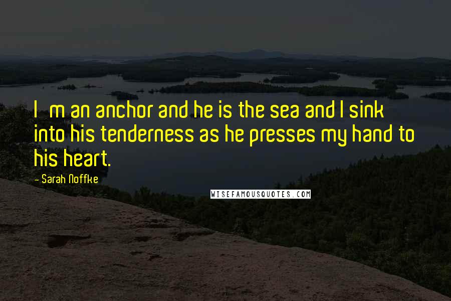 Sarah Noffke Quotes: I'm an anchor and he is the sea and I sink into his tenderness as he presses my hand to his heart.