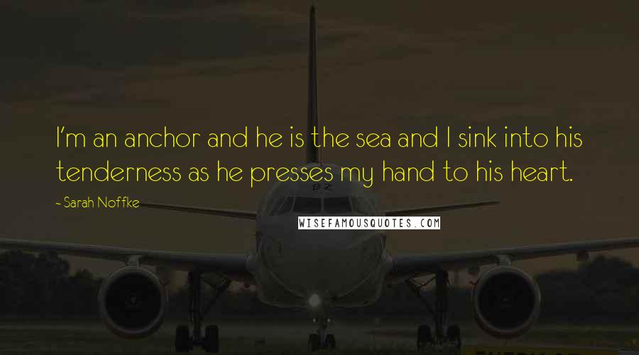 Sarah Noffke Quotes: I'm an anchor and he is the sea and I sink into his tenderness as he presses my hand to his heart.