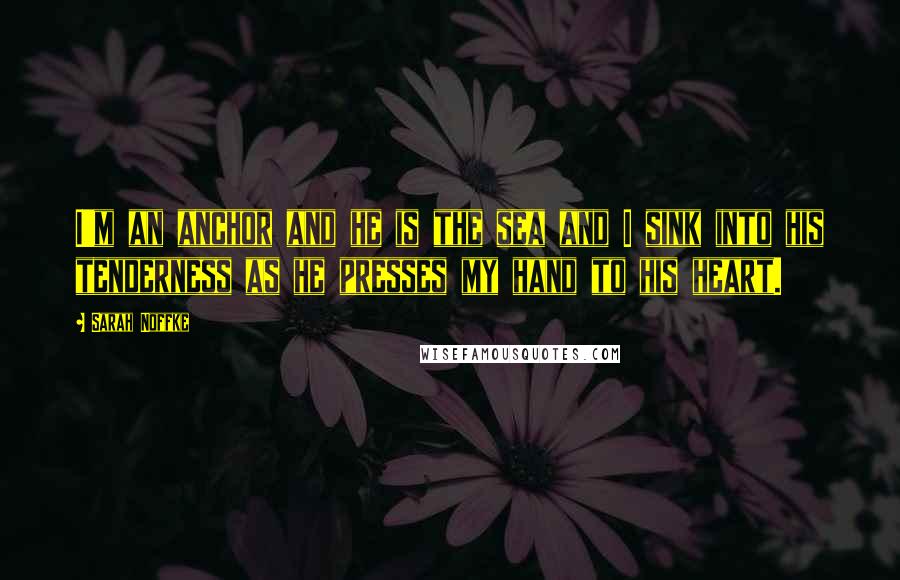 Sarah Noffke Quotes: I'm an anchor and he is the sea and I sink into his tenderness as he presses my hand to his heart.