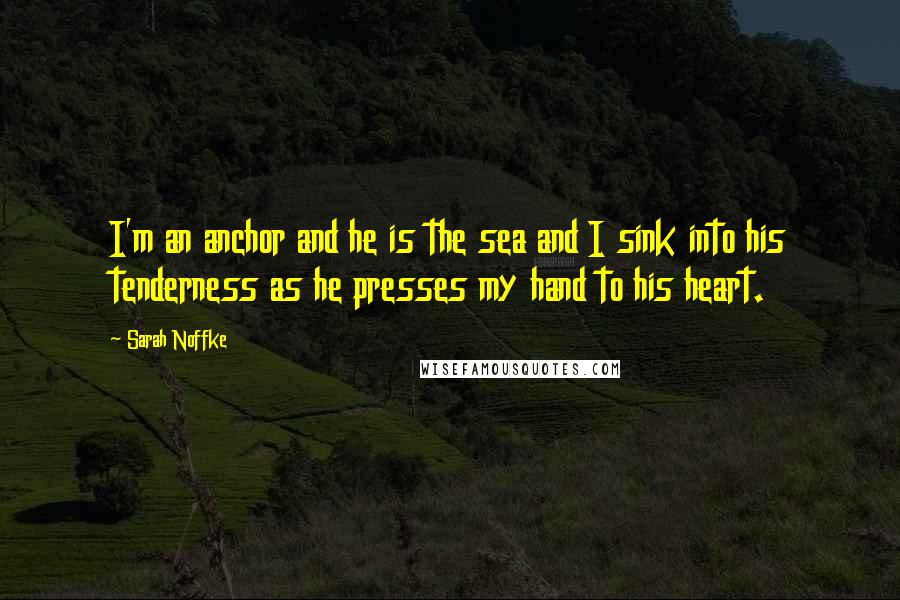 Sarah Noffke Quotes: I'm an anchor and he is the sea and I sink into his tenderness as he presses my hand to his heart.