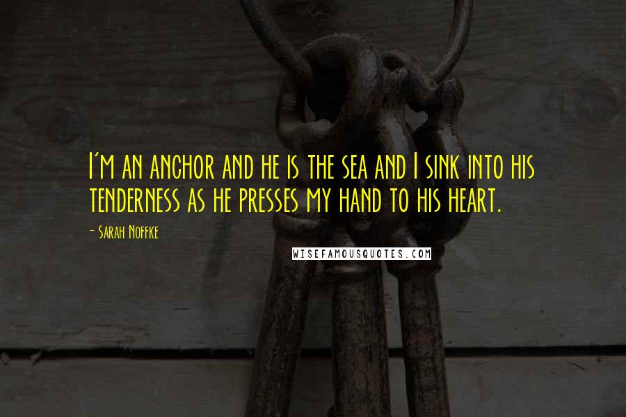 Sarah Noffke Quotes: I'm an anchor and he is the sea and I sink into his tenderness as he presses my hand to his heart.