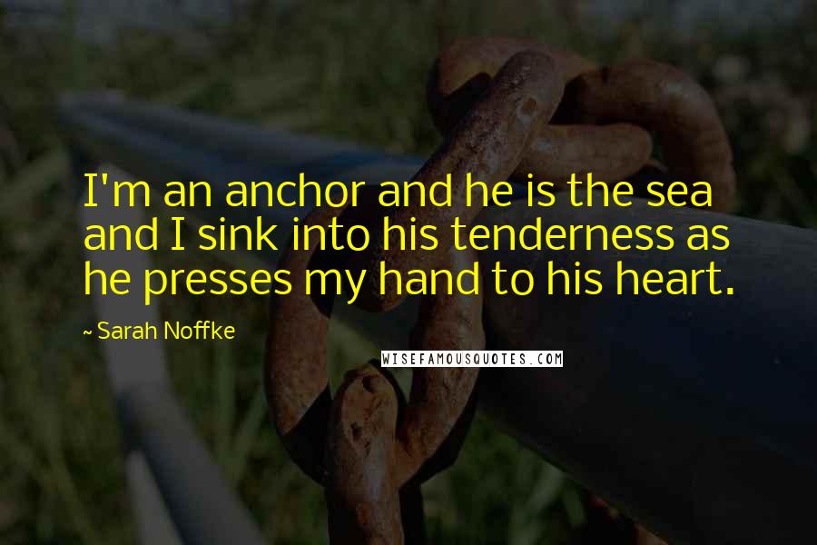 Sarah Noffke Quotes: I'm an anchor and he is the sea and I sink into his tenderness as he presses my hand to his heart.