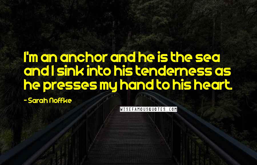 Sarah Noffke Quotes: I'm an anchor and he is the sea and I sink into his tenderness as he presses my hand to his heart.