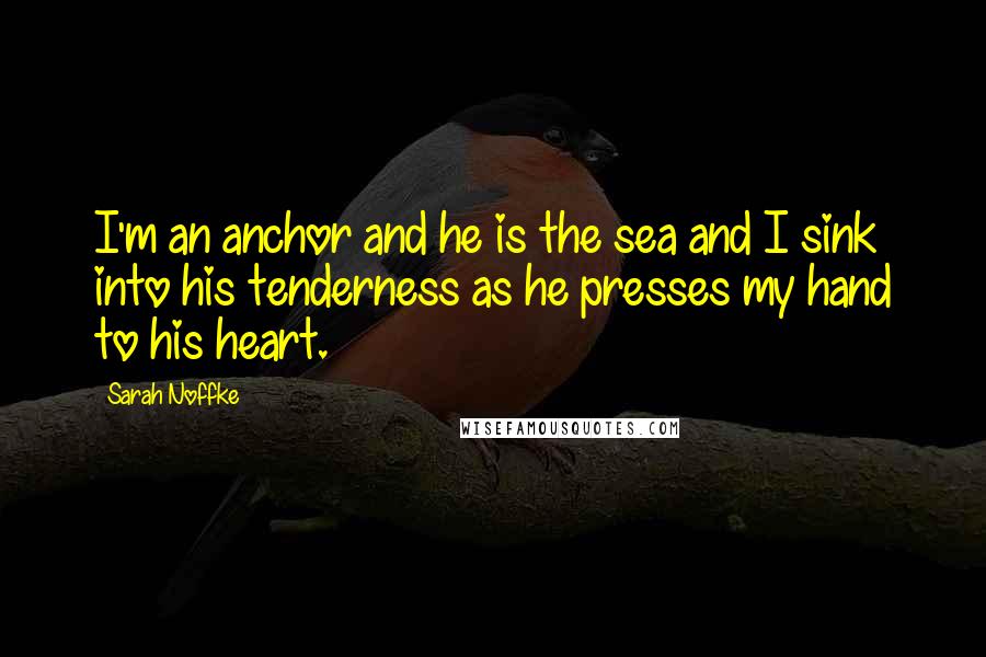 Sarah Noffke Quotes: I'm an anchor and he is the sea and I sink into his tenderness as he presses my hand to his heart.