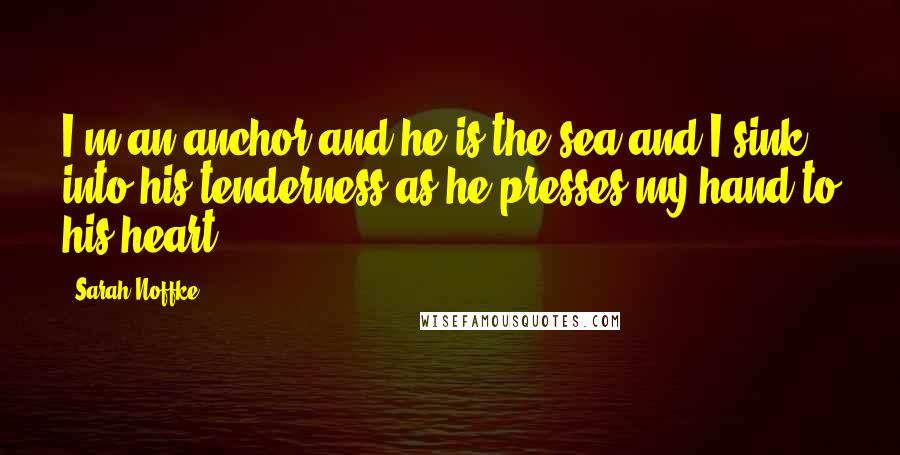 Sarah Noffke Quotes: I'm an anchor and he is the sea and I sink into his tenderness as he presses my hand to his heart.