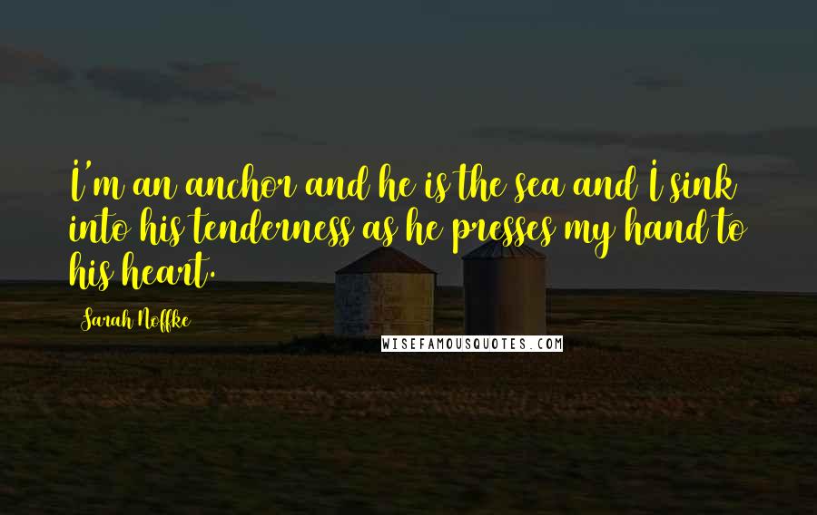 Sarah Noffke Quotes: I'm an anchor and he is the sea and I sink into his tenderness as he presses my hand to his heart.