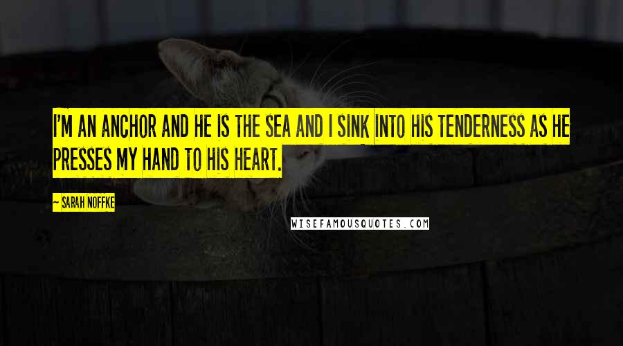 Sarah Noffke Quotes: I'm an anchor and he is the sea and I sink into his tenderness as he presses my hand to his heart.