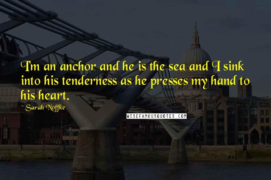 Sarah Noffke Quotes: I'm an anchor and he is the sea and I sink into his tenderness as he presses my hand to his heart.