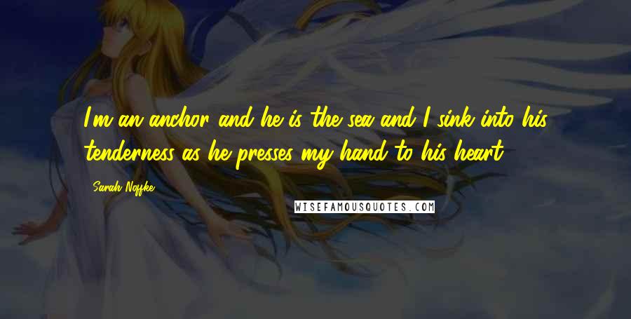 Sarah Noffke Quotes: I'm an anchor and he is the sea and I sink into his tenderness as he presses my hand to his heart.