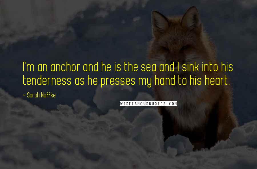 Sarah Noffke Quotes: I'm an anchor and he is the sea and I sink into his tenderness as he presses my hand to his heart.