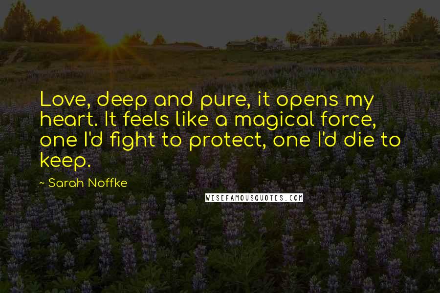 Sarah Noffke Quotes: Love, deep and pure, it opens my heart. It feels like a magical force, one I'd fight to protect, one I'd die to keep.