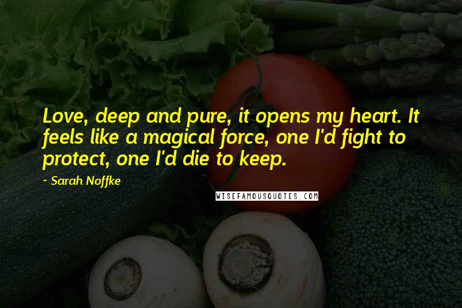 Sarah Noffke Quotes: Love, deep and pure, it opens my heart. It feels like a magical force, one I'd fight to protect, one I'd die to keep.