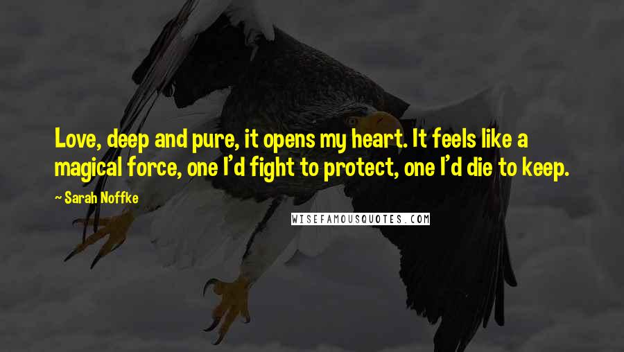 Sarah Noffke Quotes: Love, deep and pure, it opens my heart. It feels like a magical force, one I'd fight to protect, one I'd die to keep.