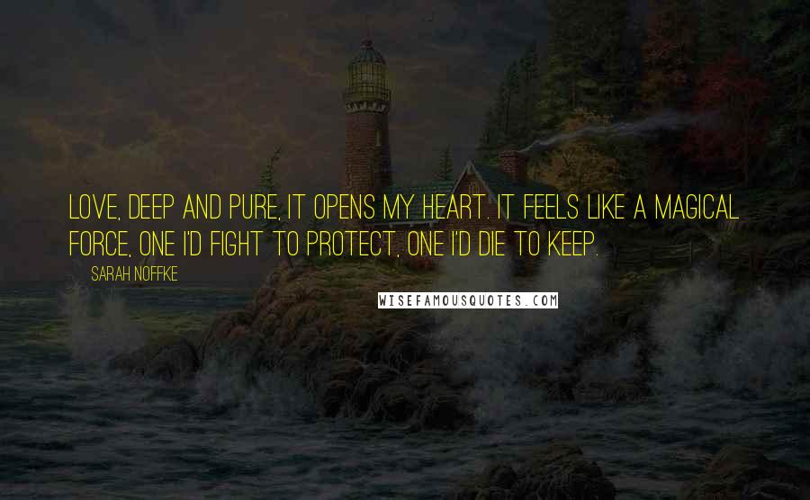 Sarah Noffke Quotes: Love, deep and pure, it opens my heart. It feels like a magical force, one I'd fight to protect, one I'd die to keep.