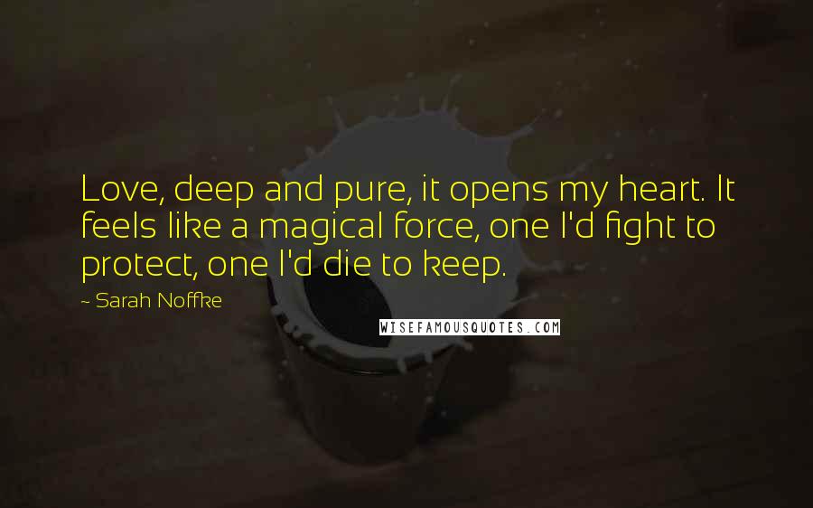 Sarah Noffke Quotes: Love, deep and pure, it opens my heart. It feels like a magical force, one I'd fight to protect, one I'd die to keep.