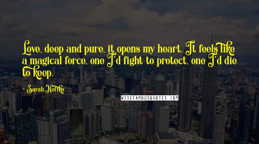 Sarah Noffke Quotes: Love, deep and pure, it opens my heart. It feels like a magical force, one I'd fight to protect, one I'd die to keep.