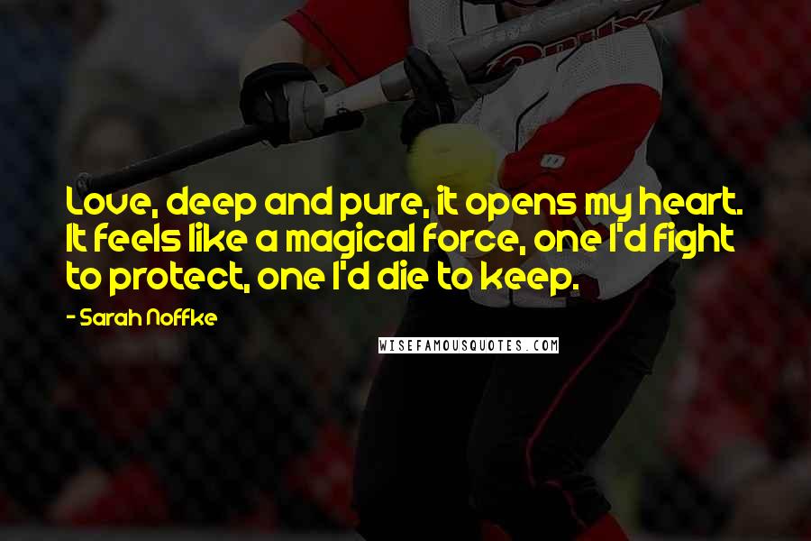 Sarah Noffke Quotes: Love, deep and pure, it opens my heart. It feels like a magical force, one I'd fight to protect, one I'd die to keep.