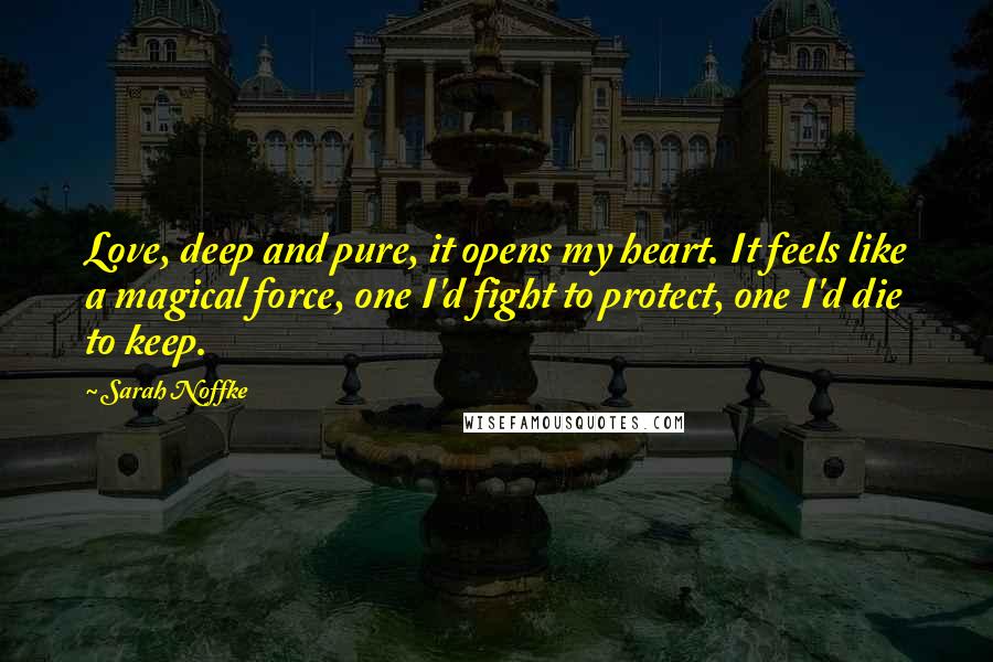 Sarah Noffke Quotes: Love, deep and pure, it opens my heart. It feels like a magical force, one I'd fight to protect, one I'd die to keep.