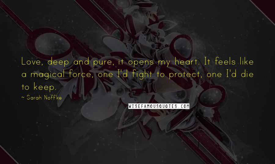 Sarah Noffke Quotes: Love, deep and pure, it opens my heart. It feels like a magical force, one I'd fight to protect, one I'd die to keep.