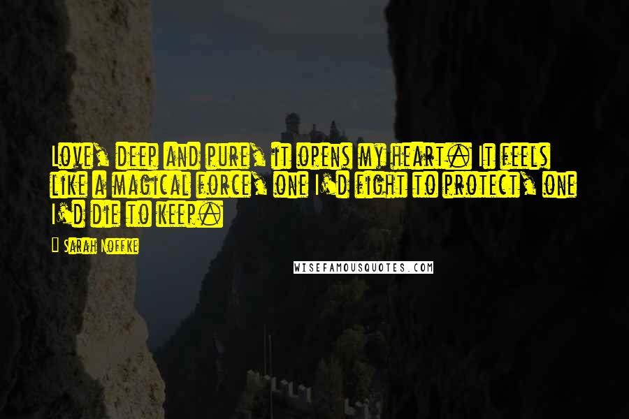 Sarah Noffke Quotes: Love, deep and pure, it opens my heart. It feels like a magical force, one I'd fight to protect, one I'd die to keep.