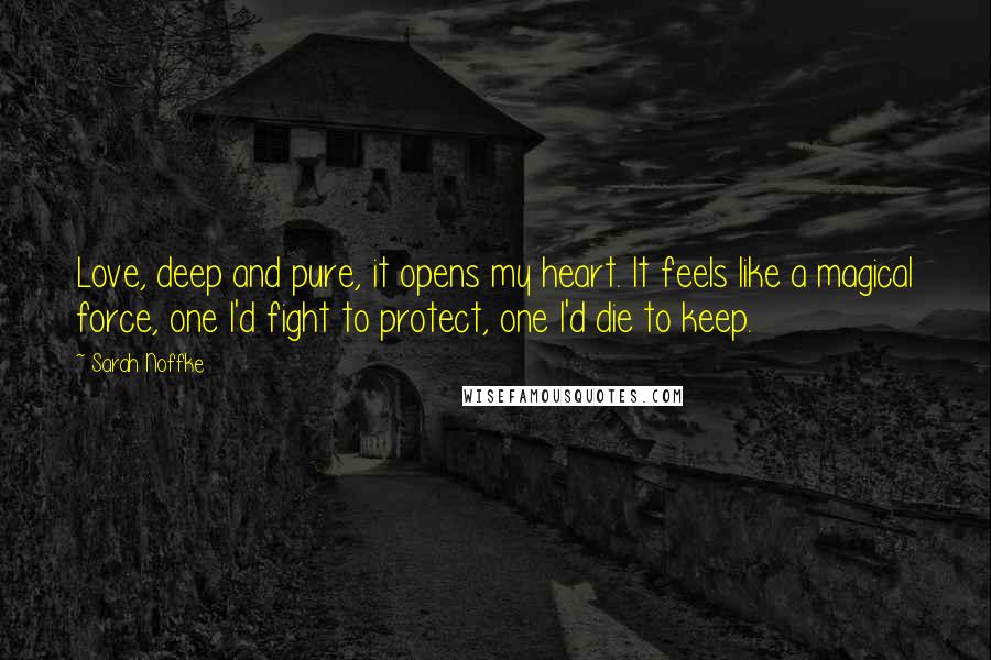 Sarah Noffke Quotes: Love, deep and pure, it opens my heart. It feels like a magical force, one I'd fight to protect, one I'd die to keep.