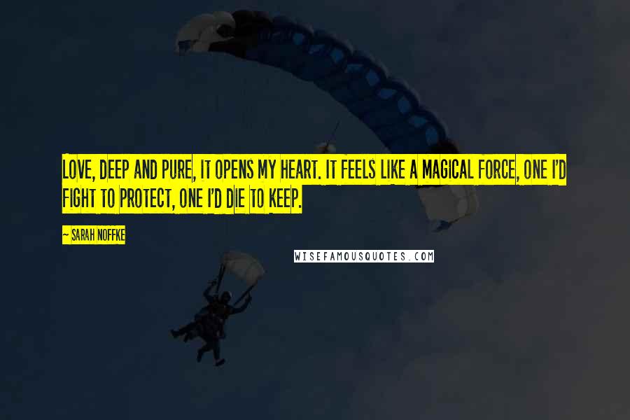 Sarah Noffke Quotes: Love, deep and pure, it opens my heart. It feels like a magical force, one I'd fight to protect, one I'd die to keep.