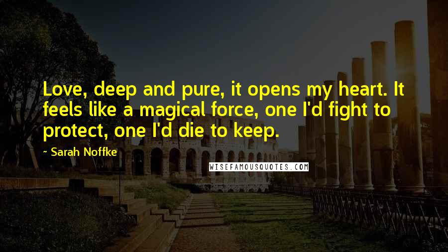 Sarah Noffke Quotes: Love, deep and pure, it opens my heart. It feels like a magical force, one I'd fight to protect, one I'd die to keep.