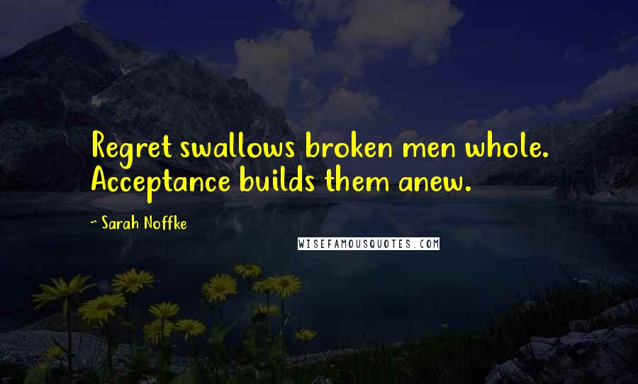 Sarah Noffke Quotes: Regret swallows broken men whole. Acceptance builds them anew.