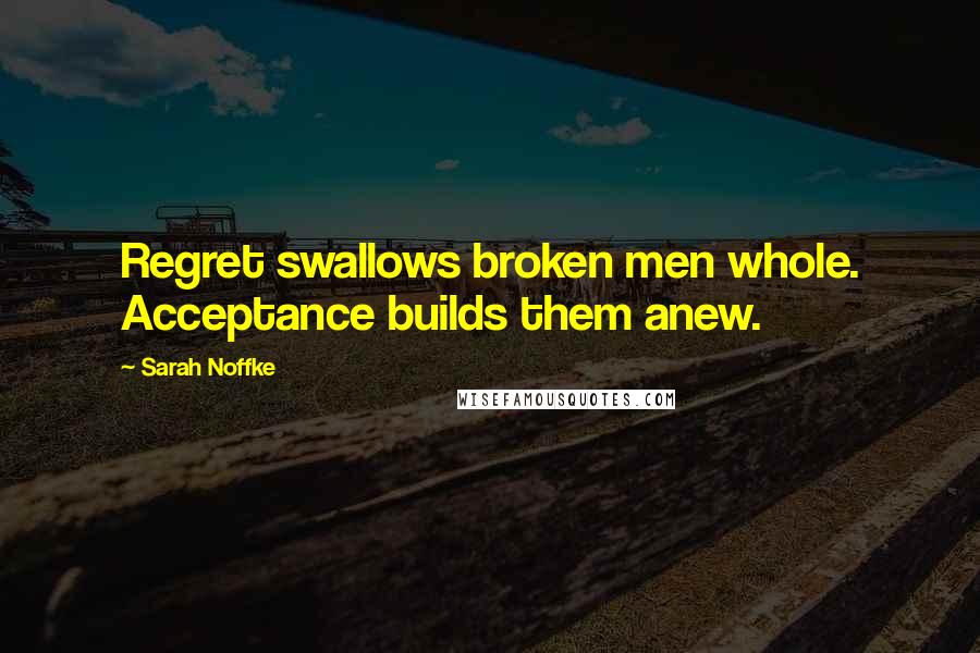 Sarah Noffke Quotes: Regret swallows broken men whole. Acceptance builds them anew.