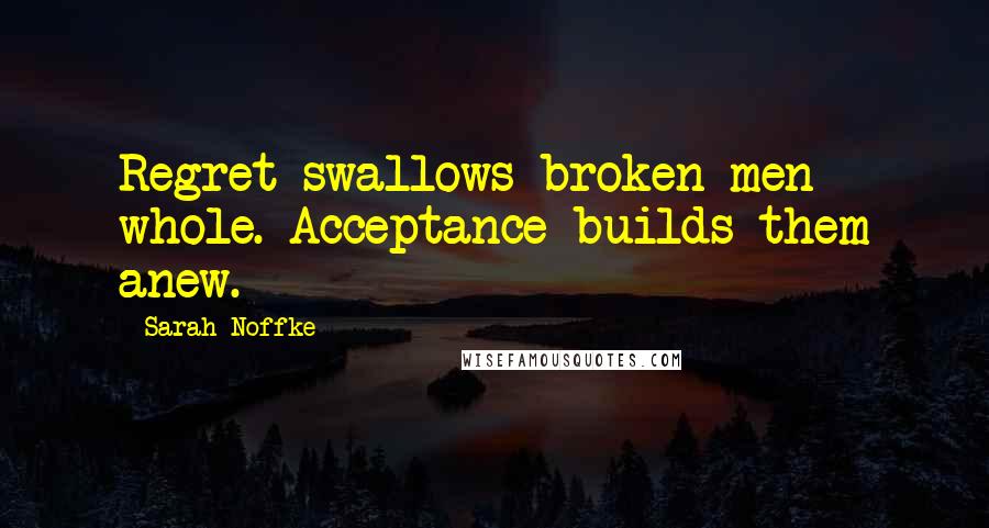 Sarah Noffke Quotes: Regret swallows broken men whole. Acceptance builds them anew.