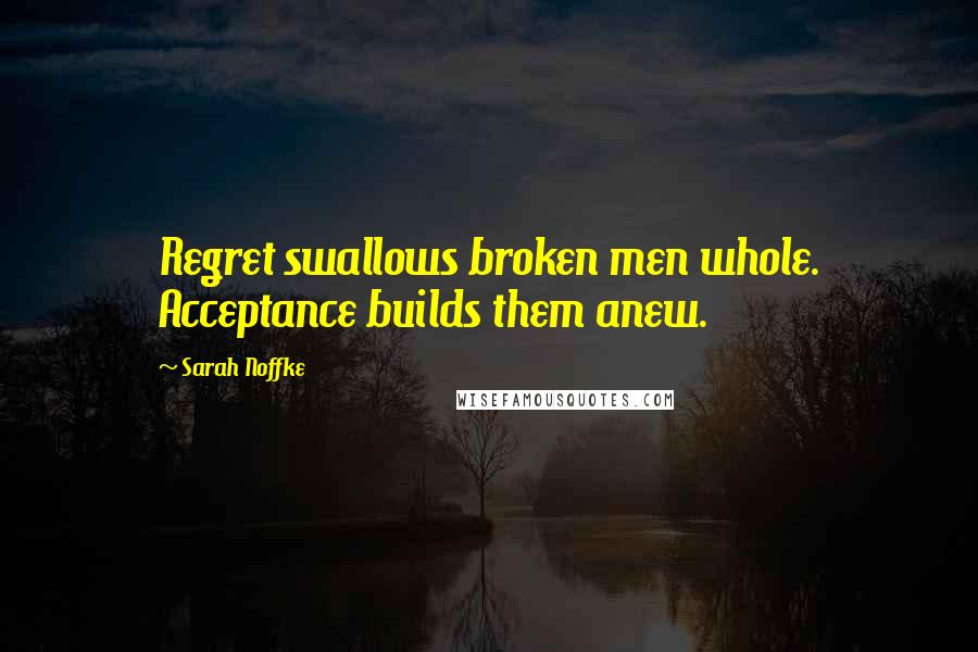 Sarah Noffke Quotes: Regret swallows broken men whole. Acceptance builds them anew.