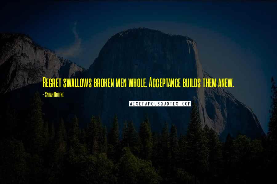 Sarah Noffke Quotes: Regret swallows broken men whole. Acceptance builds them anew.