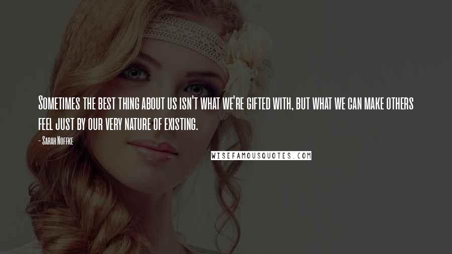 Sarah Noffke Quotes: Sometimes the best thing about us isn't what we're gifted with, but what we can make others feel just by our very nature of existing.