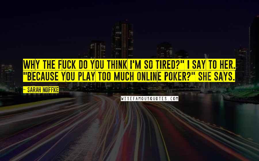 Sarah Noffke Quotes: Why the fuck do you think I'm so tired?" I say to her. "Because you play too much online poker?" she says.