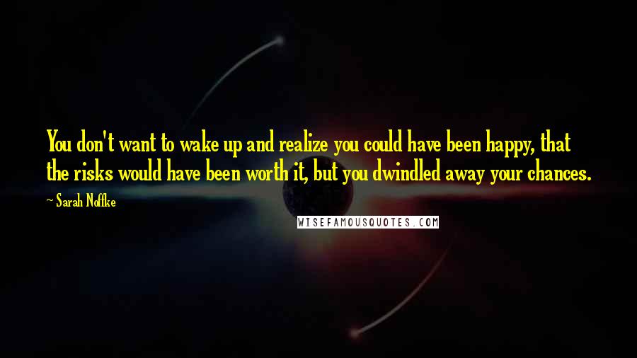 Sarah Noffke Quotes: You don't want to wake up and realize you could have been happy, that the risks would have been worth it, but you dwindled away your chances.