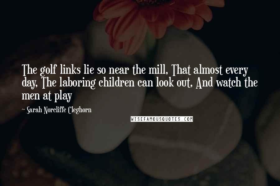 Sarah Norcliffe Cleghorn Quotes: The golf links lie so near the mill, That almost every day, The laboring children can look out, And watch the men at play