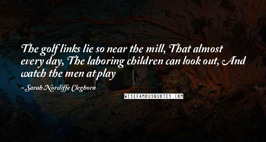 Sarah Norcliffe Cleghorn Quotes: The golf links lie so near the mill, That almost every day, The laboring children can look out, And watch the men at play