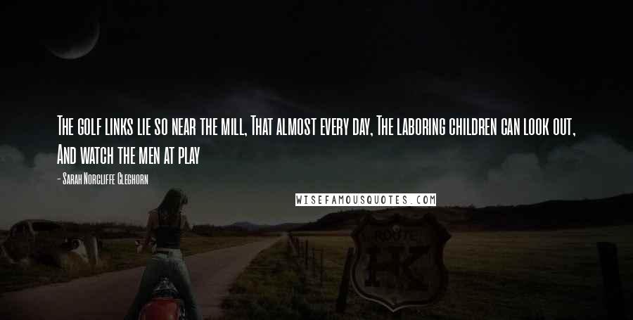Sarah Norcliffe Cleghorn Quotes: The golf links lie so near the mill, That almost every day, The laboring children can look out, And watch the men at play