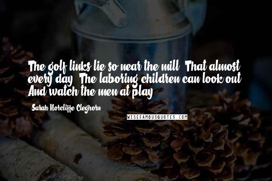 Sarah Norcliffe Cleghorn Quotes: The golf links lie so near the mill, That almost every day, The laboring children can look out, And watch the men at play