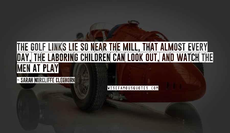 Sarah Norcliffe Cleghorn Quotes: The golf links lie so near the mill, That almost every day, The laboring children can look out, And watch the men at play