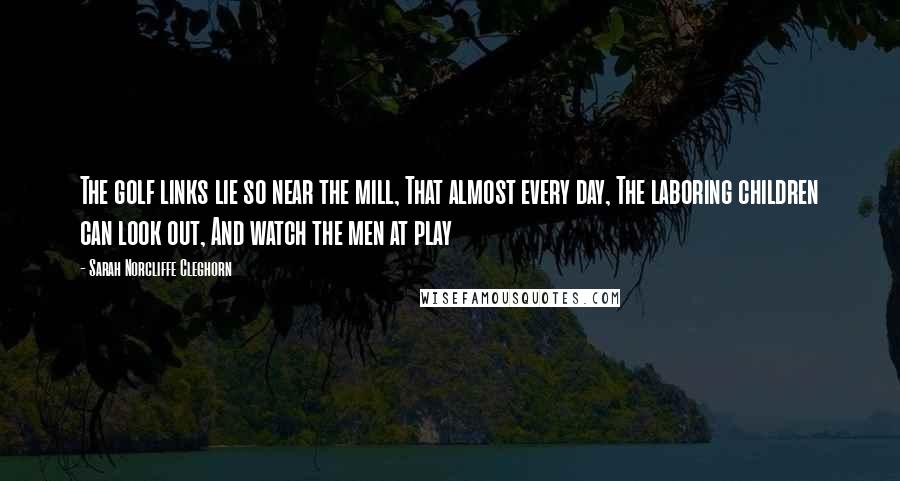 Sarah Norcliffe Cleghorn Quotes: The golf links lie so near the mill, That almost every day, The laboring children can look out, And watch the men at play